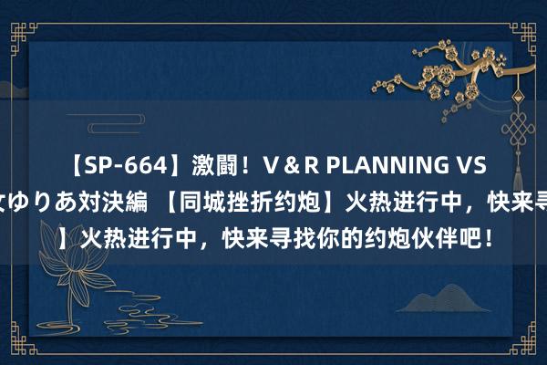 【SP-664】激闘！V＆R PLANNING VS MOODYZ 淫乱痴女ゆりあ対決編 【同城挫折约炮】火热进行中，快来寻找你的约炮伙伴吧！