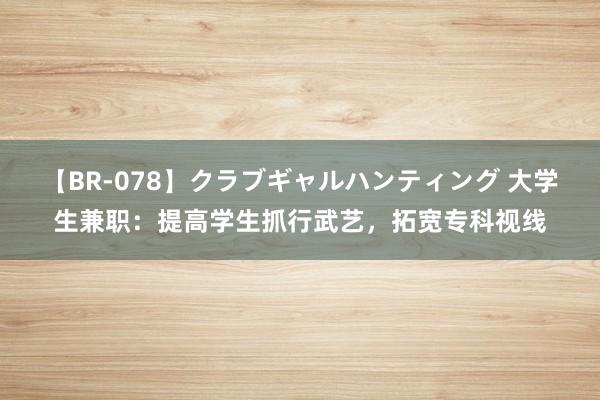 【BR-078】クラブギャルハンティング 大学生兼职：提高学生抓行武艺，拓宽专科视线