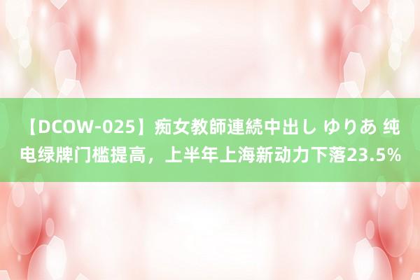 【DCOW-025】痴女教師連続中出し ゆりあ 纯电绿牌门槛提高，上半年上海新动力下落23.5%