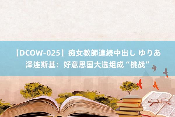 【DCOW-025】痴女教師連続中出し ゆりあ 泽连斯基：好意思国大选组成“挑战”