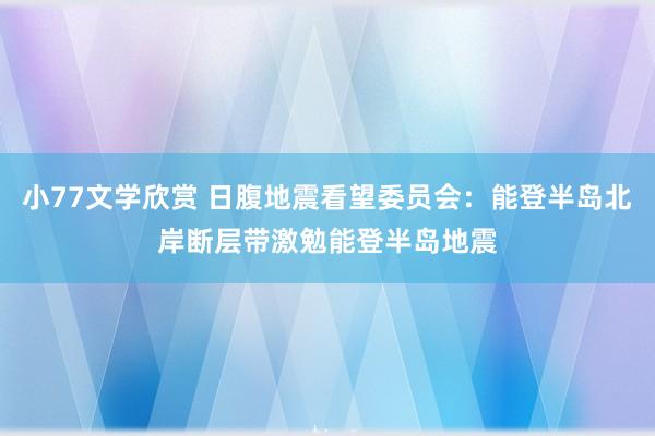 小77文学欣赏 日腹地震看望委员会：能登半岛北岸断层带激勉能登半岛地震