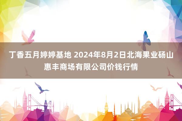 丁香五月婷婷基地 2024年8月2日北海果业砀山惠丰商场有限公司价钱行情