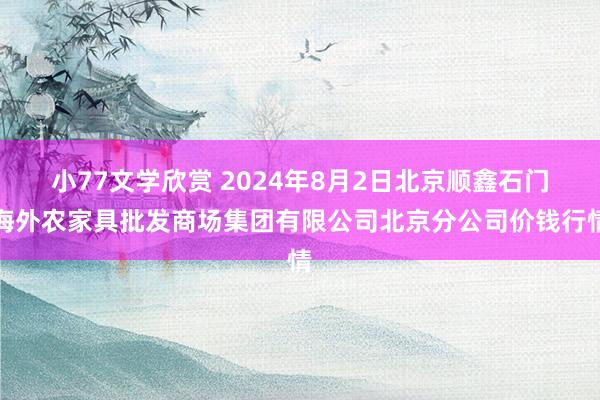 小77文学欣赏 2024年8月2日北京顺鑫石门海外农家具批发商场集团有限公司北京分公司价钱行情