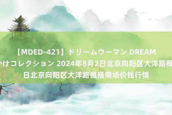 【MDED-421】ドリームウーマン DREAM WOMAN ぶっかけコレクション 2024年8月2日北京向阳区大洋路概括商场价钱行情