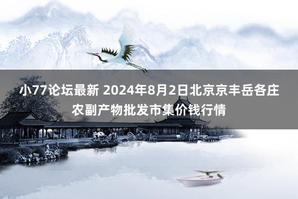 小77论坛最新 2024年8月2日北京京丰岳各庄农副产物批发市集价钱行情