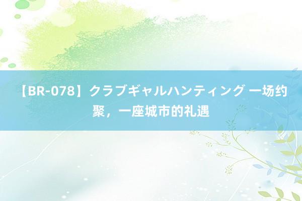 【BR-078】クラブギャルハンティング 一场约聚，一座城市的礼遇