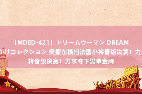 【MDED-421】ドリームウーマン DREAM WOMAN ぶっかけコレクション 樊振东横扫法国小将晋级决赛！力求夺下男单金牌