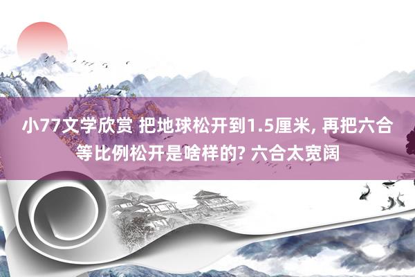 小77文学欣赏 把地球松开到1.5厘米， 再把六合等比例松开是啥样的? 六合太宽阔