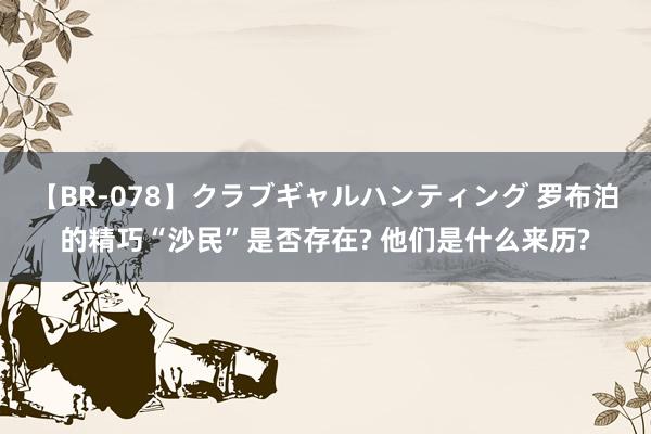 【BR-078】クラブギャルハンティング 罗布泊的精巧“沙民”是否存在? 他们是什么来历?