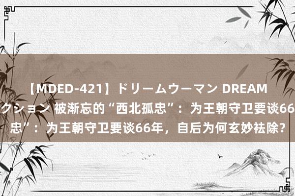 【MDED-421】ドリームウーマン DREAM WOMAN ぶっかけコレクション 被渐忘的“西北孤忠”：为王朝守卫要谈66年，自后为何玄妙袪除？