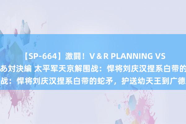 【SP-664】激闘！V＆R PLANNING VS MOODYZ 淫乱痴女ゆりあ対決編 太平军天京解围战：悍将刘庆汉捏系白带的蛇矛，护送幼天王到广德