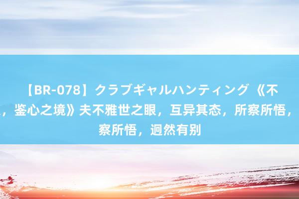 【BR-078】クラブギャルハンティング 《不雅世之眼，鉴心之境》夫不雅世之眼，互异其态，所察所悟，迥然有别