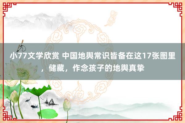 小77文学欣赏 中国地舆常识皆备在这17张图里，储藏，作念孩子的地舆真挚