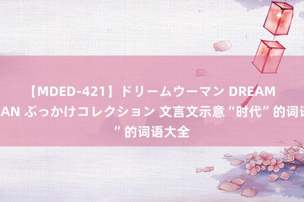 【MDED-421】ドリームウーマン DREAM WOMAN ぶっかけコレクション 文言文示意“时代”的词语大全