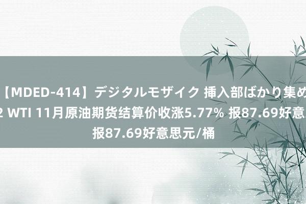 【MDED-414】デジタルモザイク 挿入部ばかり集めました2 WTI 11月原油期货结算价收涨5.77% 报87.69好意思元/桶