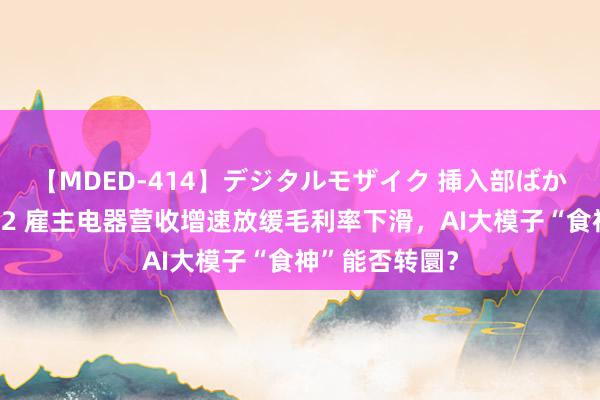 【MDED-414】デジタルモザイク 挿入部ばかり集めました2 雇主电器营收增速放缓毛利率下滑，AI大模子“食神”能否转圜？