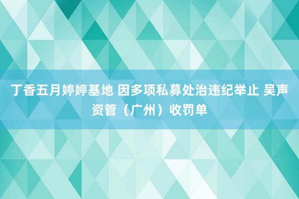 丁香五月婷婷基地 因多项私募处治违纪举止 吴声资管（广州）收罚单