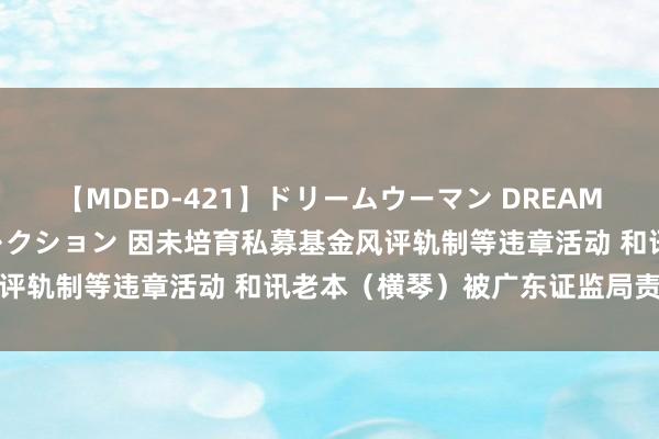 【MDED-421】ドリームウーマン DREAM WOMAN ぶっかけコレクション 因未培育私募基金风评轨制等违章活动 和讯老本（横琴）被广东证监局责令改正