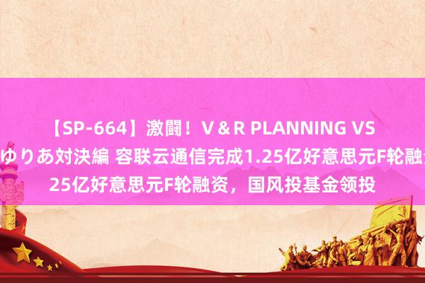 【SP-664】激闘！V＆R PLANNING VS MOODYZ 淫乱痴女ゆりあ対決編 容联云通信完成1.25亿好意思元F轮融资，国风投基金领投