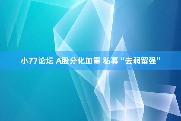 小77论坛 A股分化加重 私募“去弱留强”