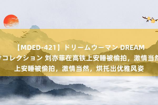 【MDED-421】ドリームウーマン DREAM WOMAN ぶっかけコレクション 刘亦菲在高铁上安睡被偷拍，激情当然，<a href=