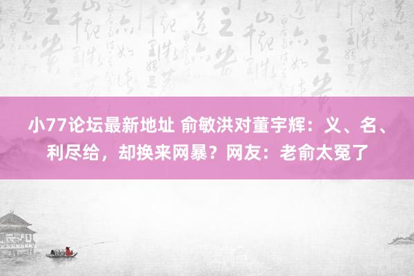 小77论坛最新地址 俞敏洪对董宇辉：义、名、利尽给，却换来网暴？网友：老俞太冤了