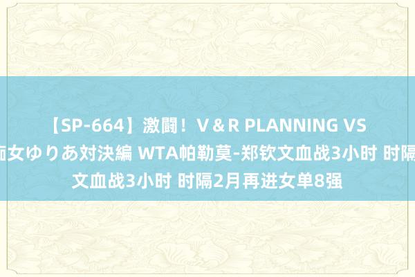 【SP-664】激闘！V＆R PLANNING VS MOODYZ 淫乱痴女ゆりあ対決編 WTA帕勒莫-郑钦文血战3小时 时隔2月再进女单8强