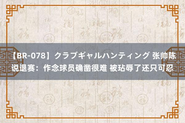 【BR-078】クラブギャルハンティング 张帅陈说退赛：作念球员确凿很难 被玷辱了还只可忍