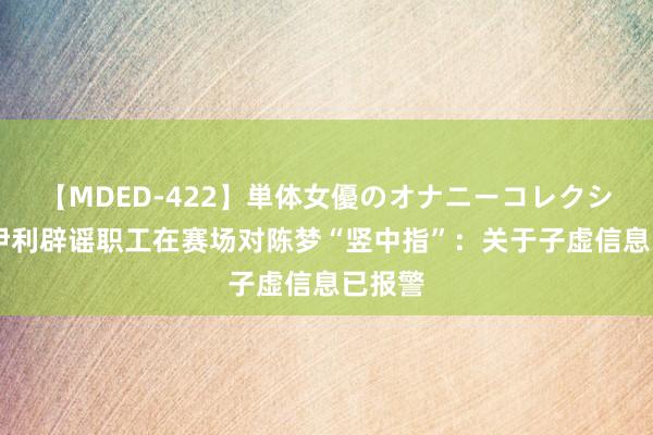 【MDED-422】単体女優のオナニーコレクション 伊利辟谣职工在赛场对陈梦“竖中指”：关于子虚信息已报警