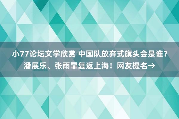 小77论坛文学欣赏 中国队放弃式旗头会是谁？潘展乐、张雨霏复返上海！网友提名→