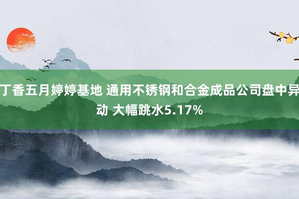 丁香五月婷婷基地 通用不锈钢和合金成品公司盘中异动 大幅跳水5.17%