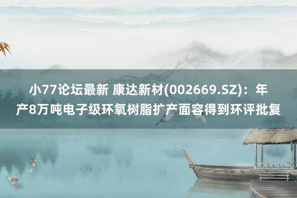 小77论坛最新 康达新材(002669.SZ)：年产8万吨电子级环氧树脂扩产面容得到环评批复