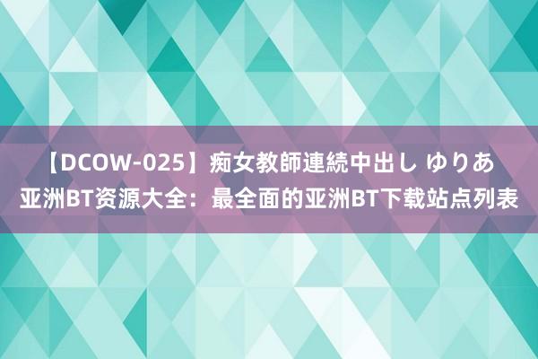 【DCOW-025】痴女教師連続中出し ゆりあ 亚洲BT资源大全：最全面的亚洲BT下载站点列表