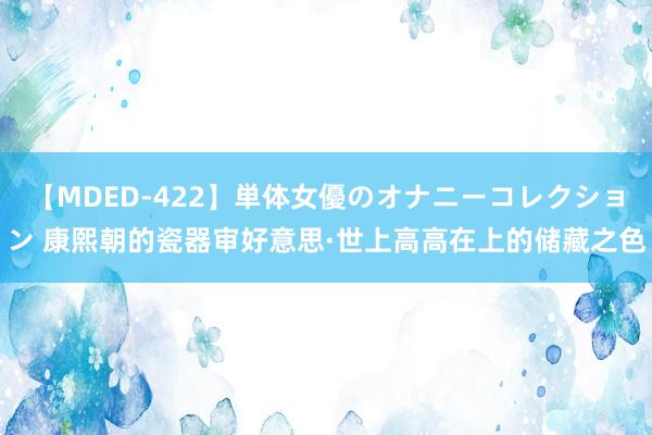 【MDED-422】単体女優のオナニーコレクション 康熙朝的瓷器审好意思·世上高高在上的储藏之色