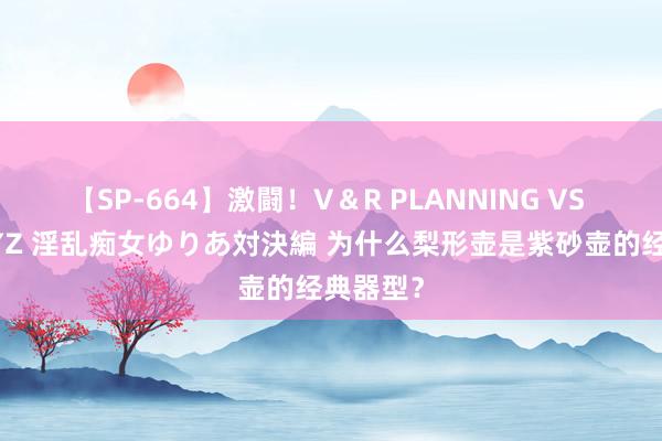 【SP-664】激闘！V＆R PLANNING VS MOODYZ 淫乱痴女ゆりあ対決編 为什么梨形壶是紫砂壶的经典器型？