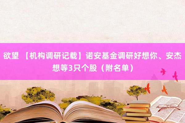 欲望 【机构调研记载】诺安基金调研好想你、安杰想等3只个股（附名单）