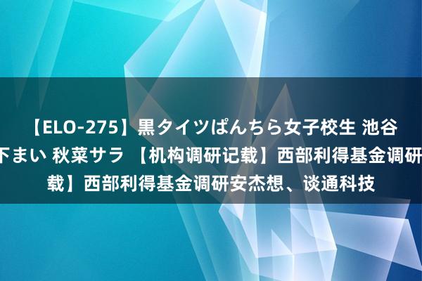 【ELO-275】黒タイツぱんちら女子校生 池谷ひかる さくら 宮下まい 秋菜サラ 【机构调研记载】西部利得基金调研安杰想、谈通科技