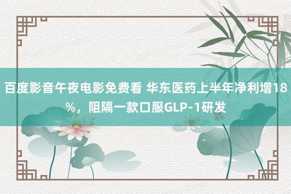 百度影音午夜电影免费看 华东医药上半年净利增18%，阻隔一款口服GLP-1研发