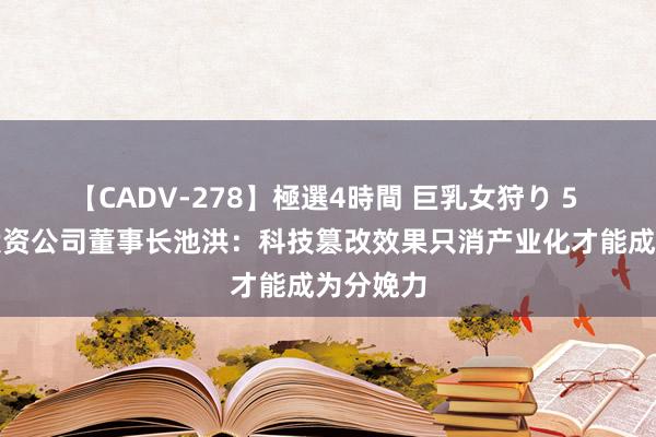 【CADV-278】極選4時間 巨乳女狩り 5 长三角投资公司董事长池洪：科技篡改效果只消产业化才能成为分娩力