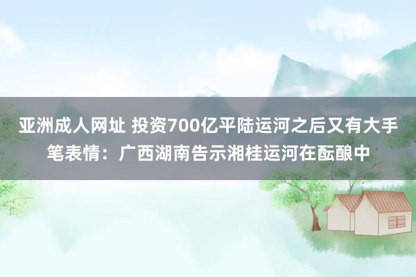 亚洲成人网址 投资700亿平陆运河之后又有大手笔表情：广西湖南告示湘桂运河在酝酿中