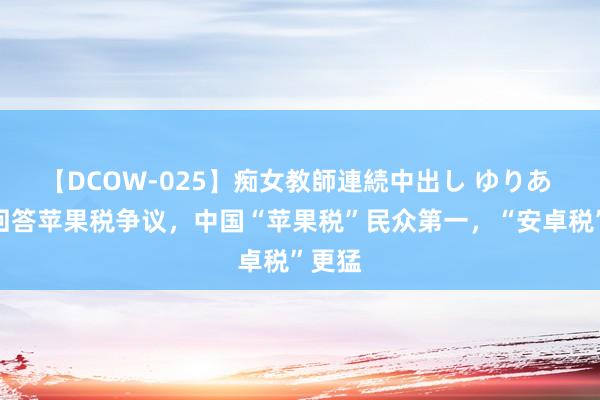 【DCOW-025】痴女教師連続中出し ゆりあ 腾讯回答苹果税争议，中国“苹果税”民众第一，“安卓税”更猛