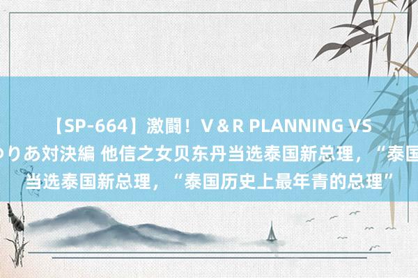 【SP-664】激闘！V＆R PLANNING VS MOODYZ 淫乱痴女ゆりあ対決編 他信之女贝东丹当选泰国新总理，“泰国历史上最年青的总理”