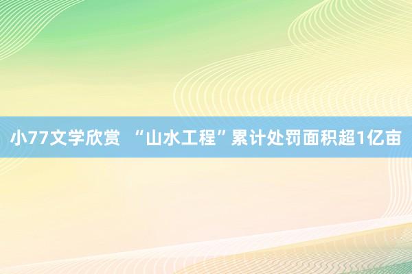 小77文学欣赏  “山水工程”累计处罚面积超1亿亩