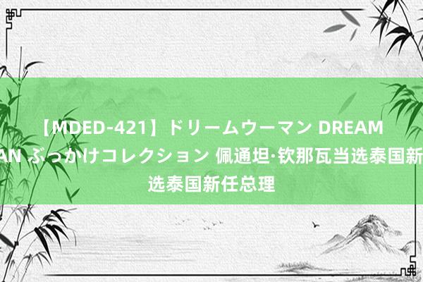 【MDED-421】ドリームウーマン DREAM WOMAN ぶっかけコレクション 佩通坦·钦那瓦当选泰国新任总理