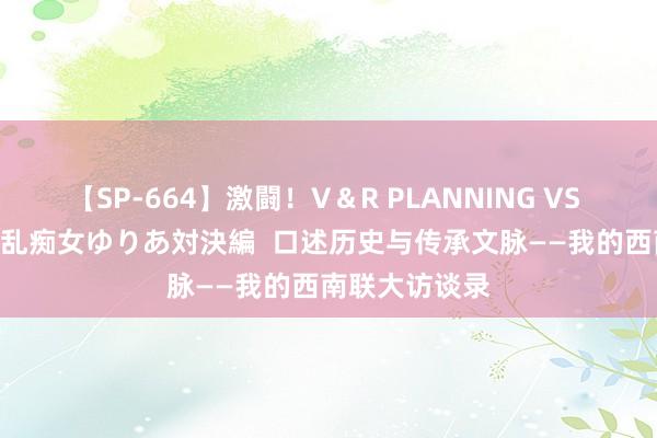 【SP-664】激闘！V＆R PLANNING VS MOODYZ 淫乱痴女ゆりあ対決編  口述历史与传承文脉——我的西南联大访谈录