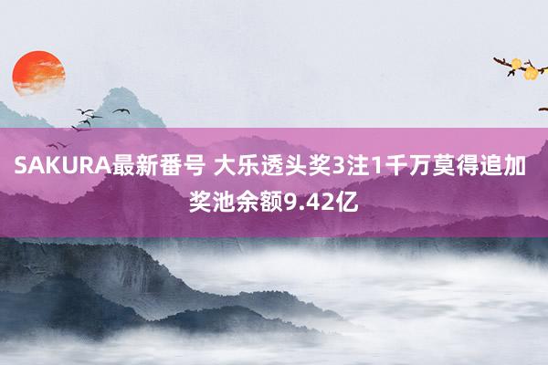 SAKURA最新番号 大乐透头奖3注1千万莫得追加 奖池余额9.42亿