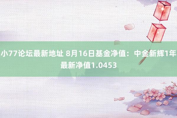 小77论坛最新地址 8月16日基金净值：中金新辉1年最新净值1.0453