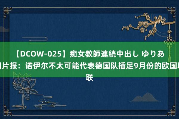 【DCOW-025】痴女教師連続中出し ゆりあ 图片报：诺伊尔不太可能代表德国队插足9月份的欧国联