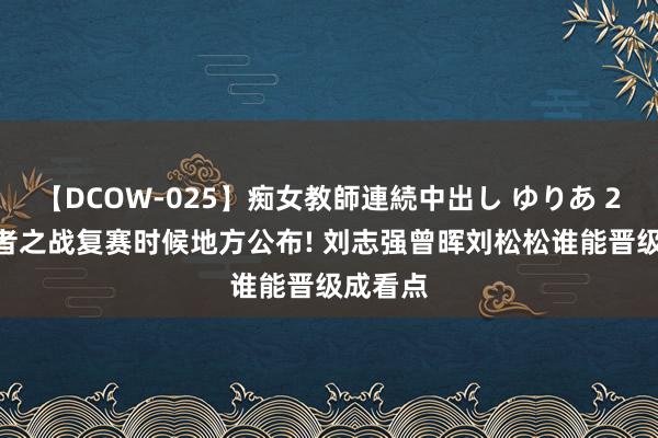 【DCOW-025】痴女教師連続中出し ゆりあ 2024王者之战复赛时候地方公布! 刘志强曾晖刘松松谁能晋级成看点