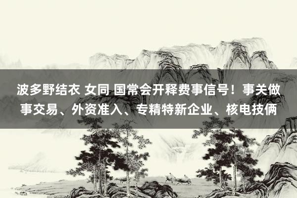 波多野结衣 女同 国常会开释费事信号！事关做事交易、外资准入、专精特新企业、核电技俩